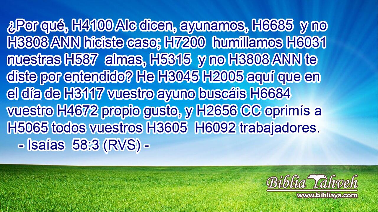 ¿Por qué, H4100 AIc dicen, ayunamos, H6685  y no H3808 ANN hiciste caso; H7200  humillamos H6031  nuestras H587  almas, H5315  y no H3808 ANN te diste por entendido? He H3045 H2005 aquí que en el día de H3117 vuestro ayuno buscáis H6684  vuestro H4672 propio gusto, y H2656 CC oprimís a H5065 todos vuestros H3605  H6092 trabajadores. 