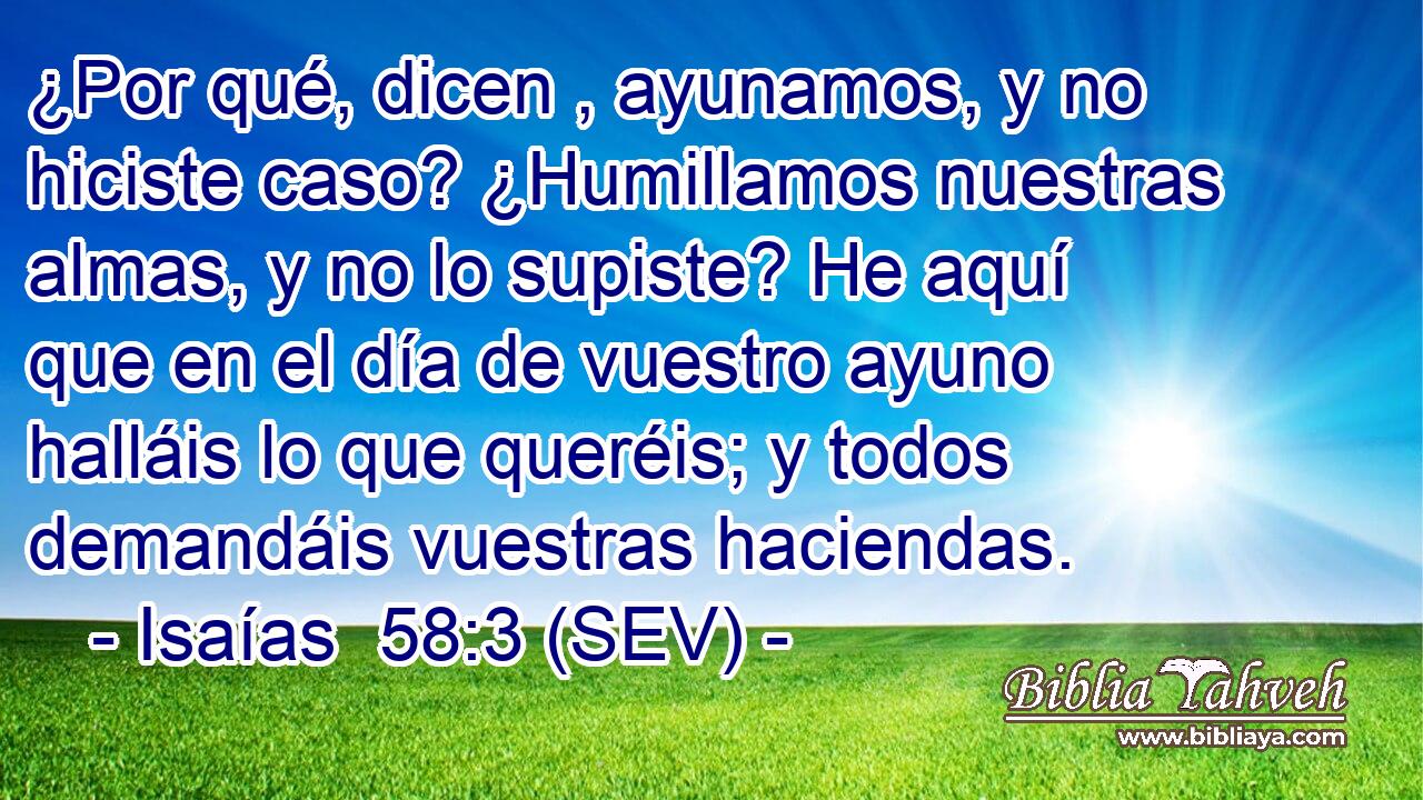 ¿Por qué, dicen , ayunamos, y no hiciste caso? ¿Humillamos nuestras almas, y no lo supiste? He aquí que en el día de vuestro ayuno halláis lo que queréis; y todos demandáis vuestras haciendas.
