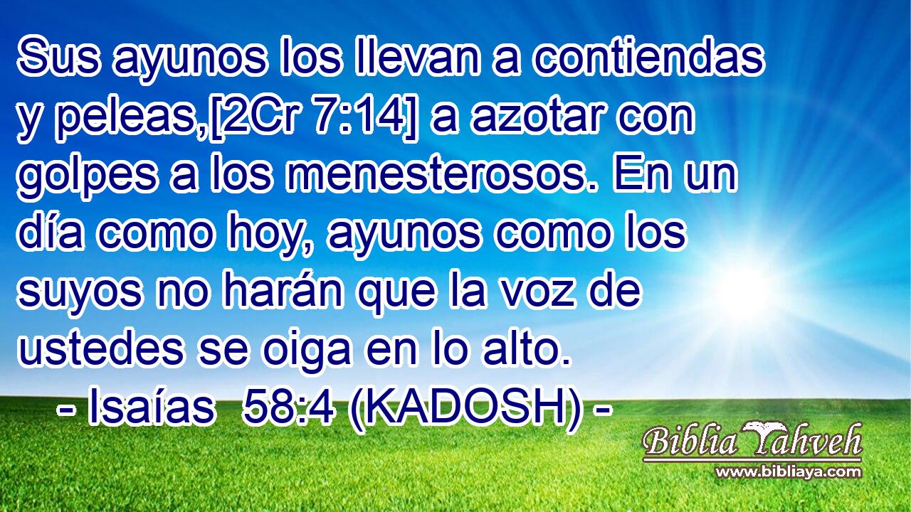  Sus ayunos los llevan a contiendas y peleas,[2Cr 7:14] a azotar con golpes a los menesterosos. En un día como hoy, ayunos como los suyos no harán que la voz de ustedes se oiga en lo alto. 