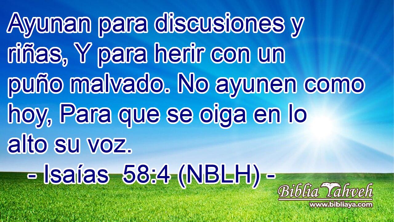  Ayunan para discusiones y riñas, Y para herir con un puño malvado. No ayunen como hoy, Para que se oiga en lo alto su voz. 