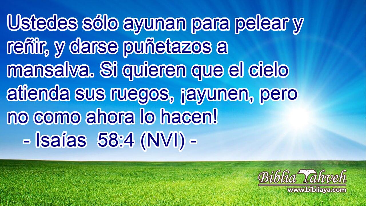  Ustedes sólo ayunan para pelear y reñir, y darse puñetazos a mansalva. Si quieren que el cielo atienda sus ruegos, ¡ayunen, pero no como ahora lo hacen! 