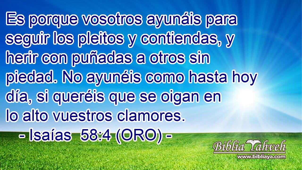  Es porque vosotros ayunáis para seguir los pleitos y contiendas, y herir con puñadas a otros sin piedad. No ayunéis como hasta hoy día, si queréis que se oigan en lo alto vuestros clamores. 