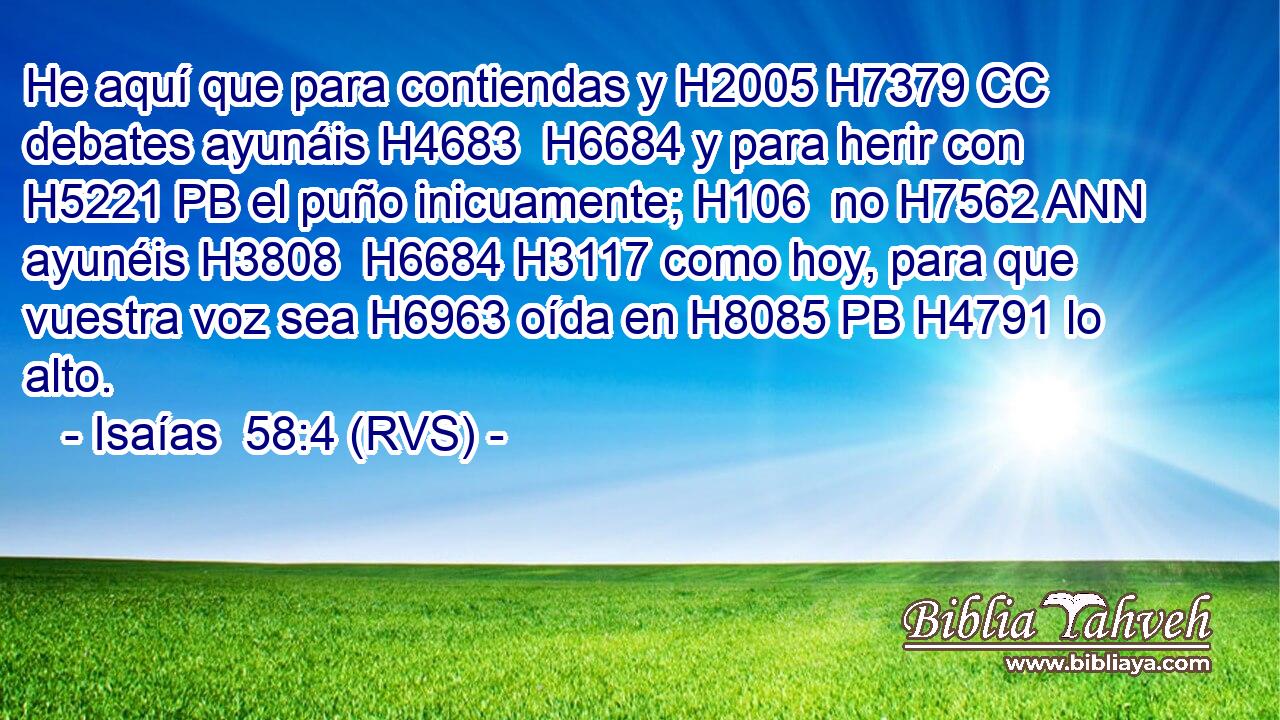 He aquí que para contiendas y H2005 H7379 CC debates ayunáis H4683  H6684 y para herir con H5221 PB el puño inicuamente; H106  no H7562 ANN ayunéis H3808  H6684 H3117 como hoy, para que vuestra voz sea H6963 oída en H8085 PB H4791 lo alto. 