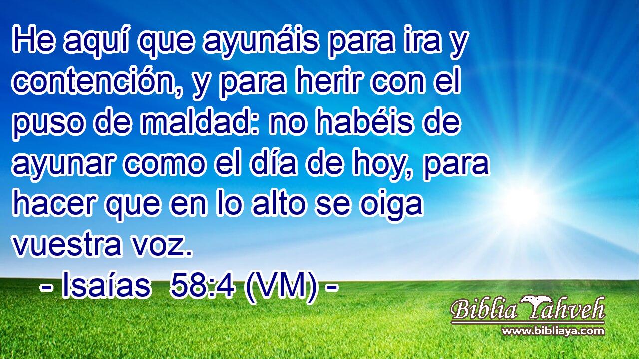  He aquí que ayunáis para ira y contención, y para herir con el puso de maldad: no habéis de ayunar como el día de hoy, para hacer que en lo alto se oiga vuestra voz. 