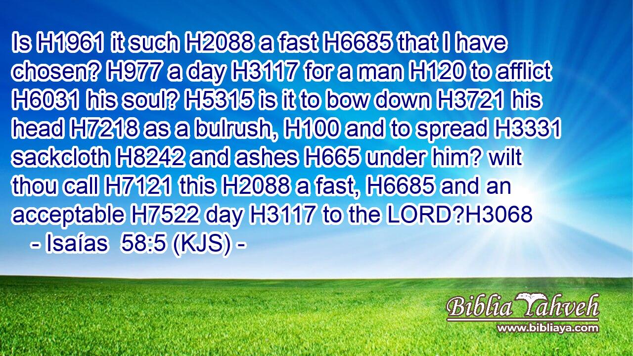 Is H1961 it such H2088 a fast H6685 that I have chosen? H977 a day H3117 for a man H120 to afflict H6031 his soul? H5315 is it to bow down H3721 his head H7218 as a bulrush, H100 and to spread H3331 sackcloth H8242 and ashes H665 under him? wilt thou call H7121 this H2088 a fast, H6685 and an acceptable H7522 day H3117 to the LORD?H3068