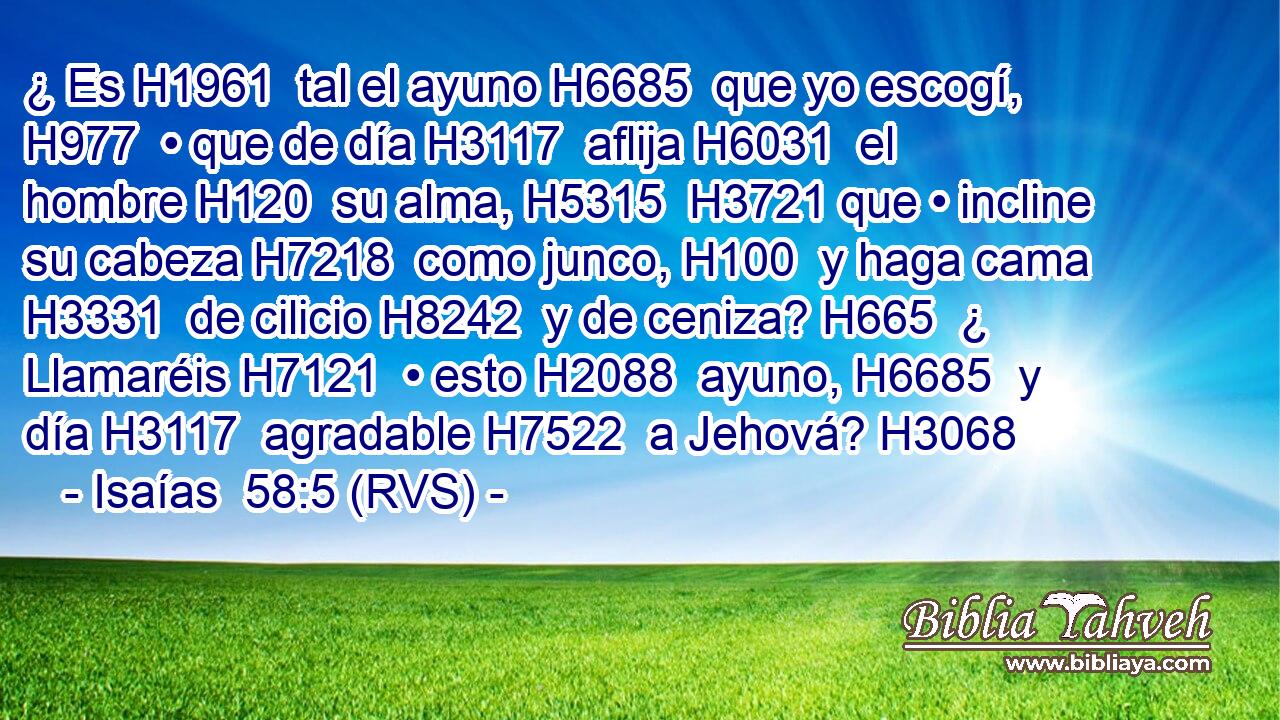 ¿ Es H1961  tal el ayuno H6685  que yo escogí, H977  • que de día H3117  aflija H6031  el hombre H120  su alma, H5315  H3721 que • incline su cabeza H7218  como junco, H100  y haga cama H3331  de cilicio H8242  y de ceniza? H665  ¿ Llamaréis H7121  • esto H2088  ayuno, H6685  y día H3117  agradable H7522  a Jehová? H3068  