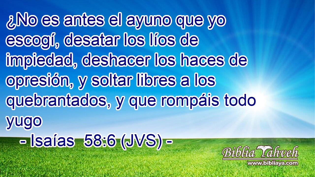 ¿No es antes el ayuno que yo escogí, desatar los líos de impiedad, deshacer los haces de opresión, y soltar libres a los quebrantados, y que rompáis todo yugo