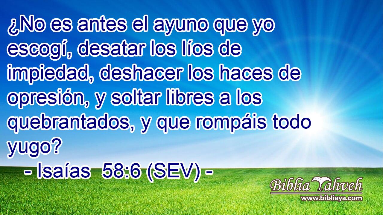 ¿No es antes el ayuno que yo escogí, desatar los líos de impiedad, deshacer los haces de opresión, y soltar libres a los quebrantados, y que rompáis todo yugo?