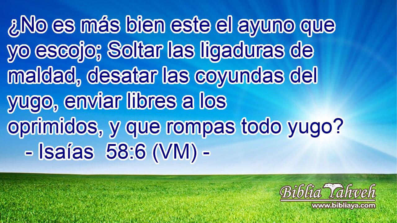  ¿No es más bien este el ayuno que yo escojo; Soltar las ligaduras de maldad, desatar las coyundas del yugo, enviar libres a los oprimidos, y que rompas todo yugo? 
