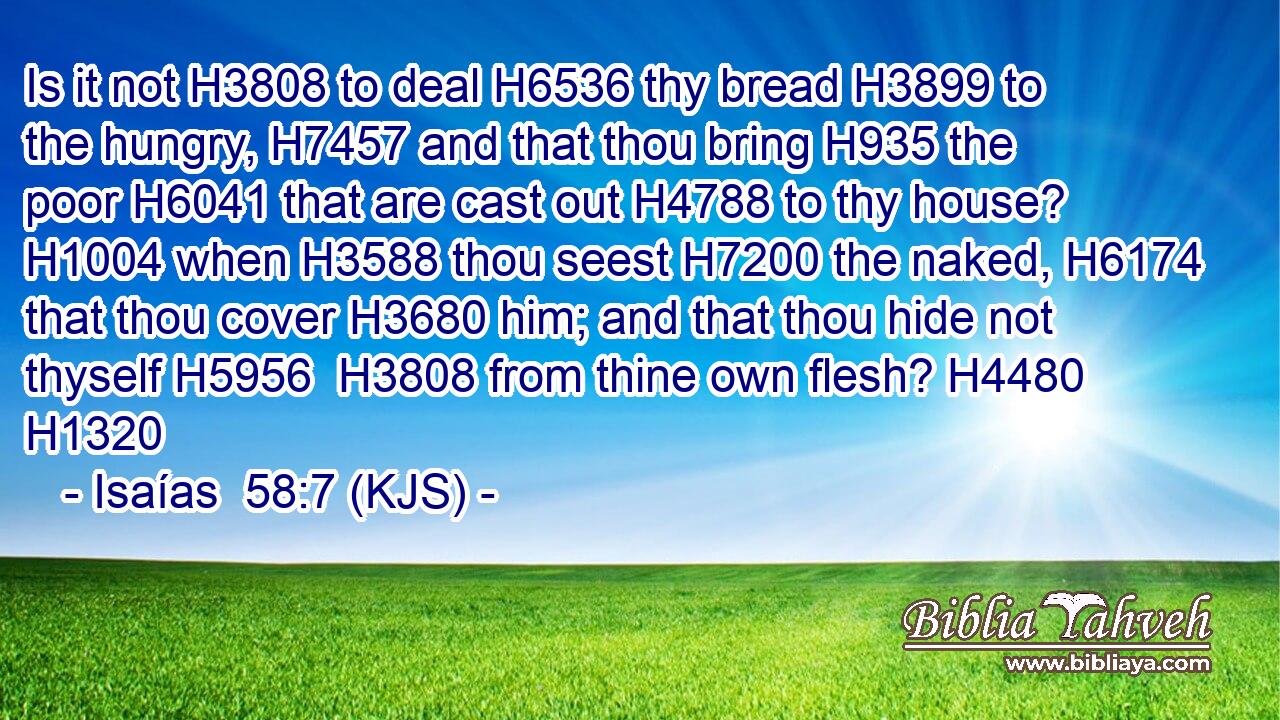Is it not H3808 to deal H6536 thy bread H3899 to the hungry, H7457 and that thou bring H935 the poor H6041 that are cast out H4788 to thy house? H1004 when H3588 thou seest H7200 the naked, H6174 that thou cover H3680 him; and that thou hide not thyself H5956  H3808 from thine own flesh? H4480 H1320