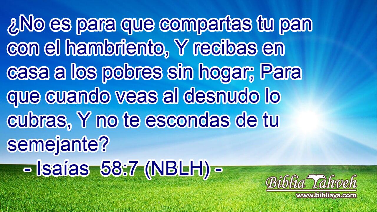  ¿No es para que compartas tu pan con el hambriento, Y recibas en casa a los pobres sin hogar; Para que cuando veas al desnudo lo cubras, Y no te escondas de tu semejante? 