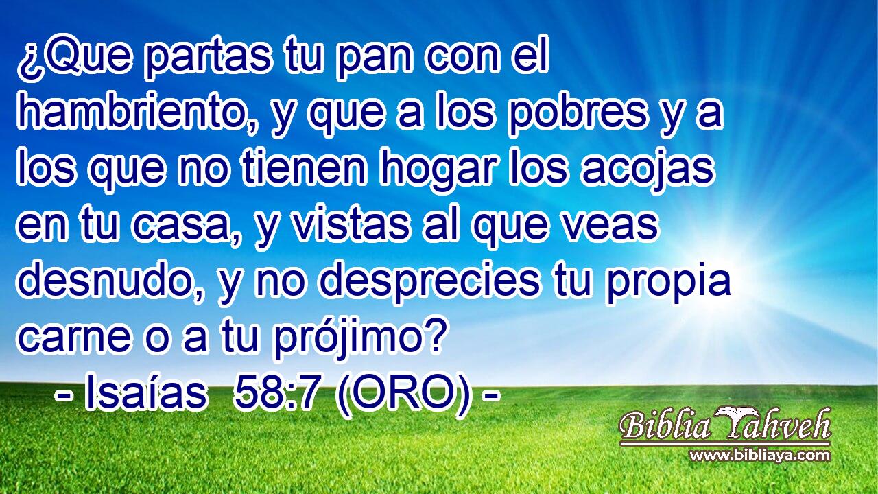  ¿Que partas tu pan con el hambriento, y que a los pobres y a los que no tienen hogar los acojas en tu casa, y vistas al que veas desnudo, y no desprecies tu propia carne o a tu prójimo? 