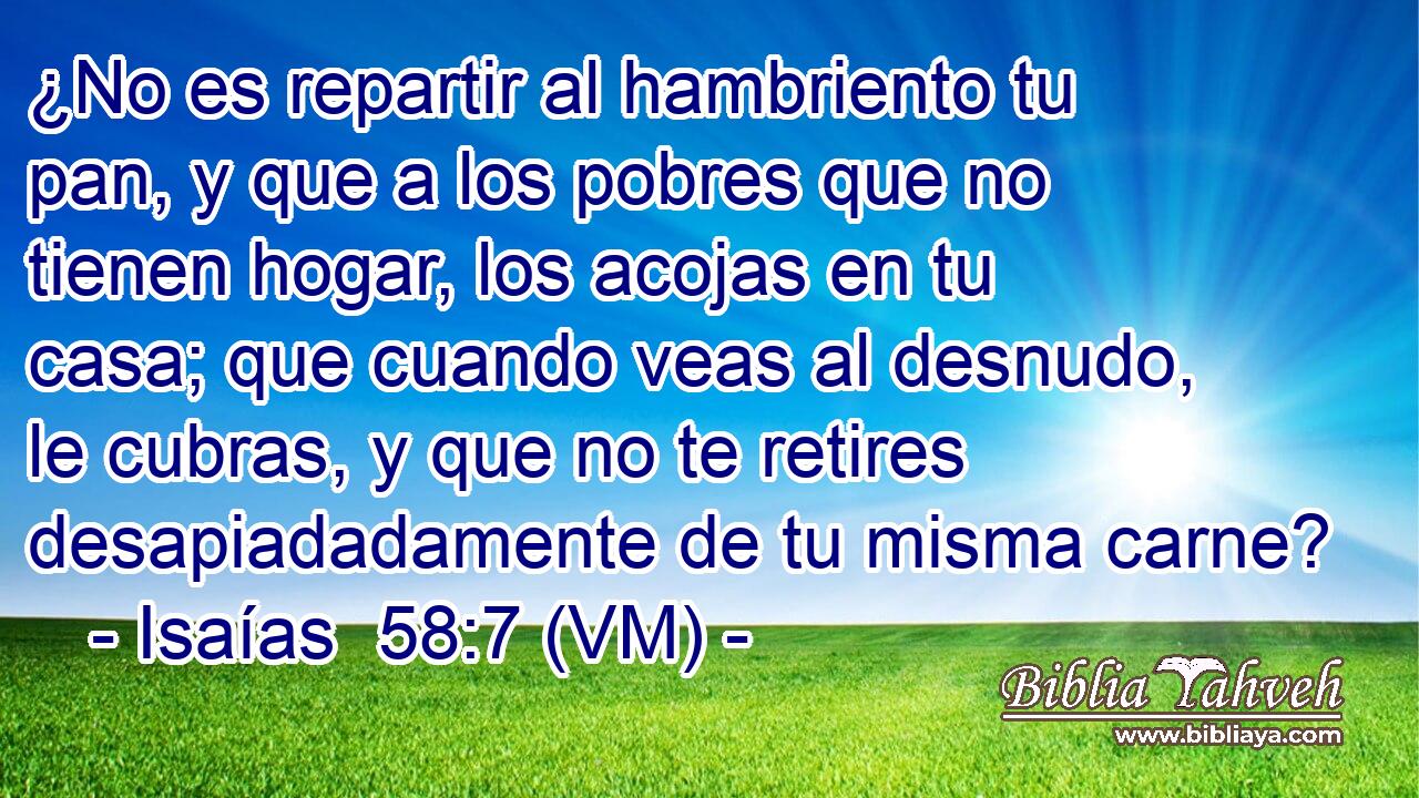  ¿No es repartir al hambriento tu pan, y que a los pobres que no tienen hogar, los acojas en tu casa; que cuando veas al desnudo, le cubras, y que no te retires desapiadadamente de tu misma carne? 