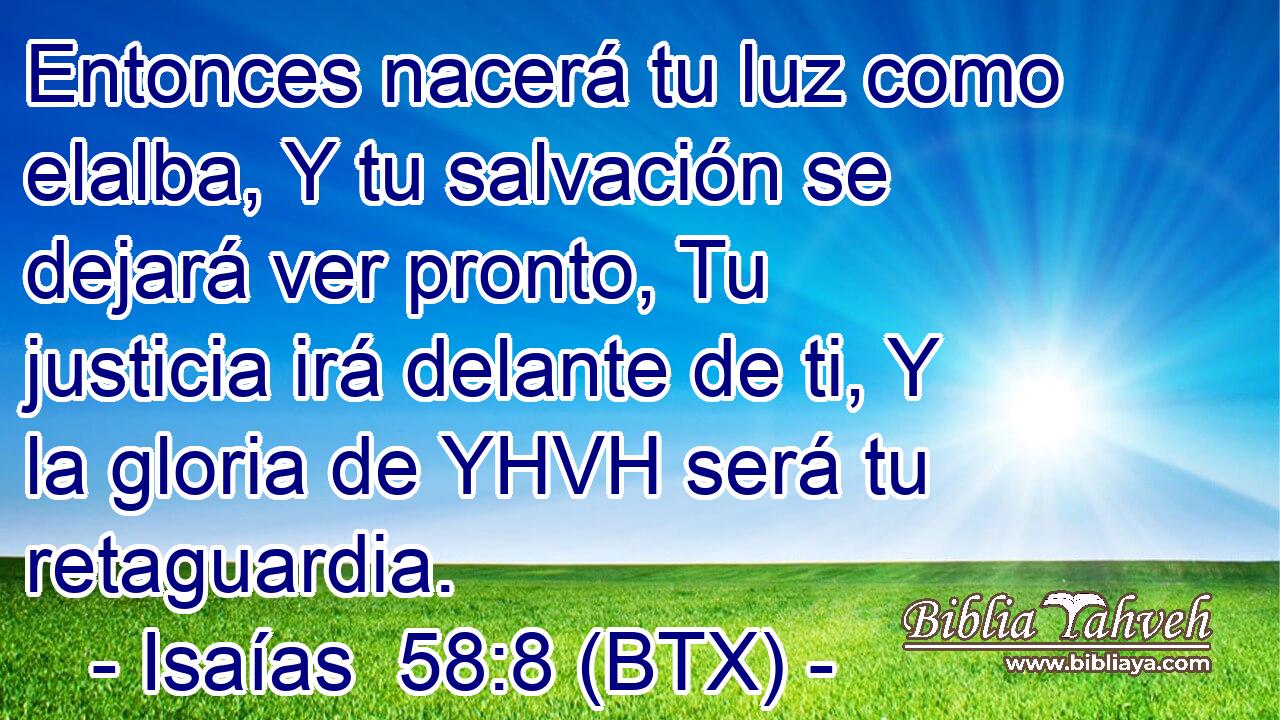 Entonces nacerá tu luz como elalba, Y tu salvación se dejará ver pronto, Tu justicia irá delante de ti, Y la gloria de YHVH será tu retaguardia.