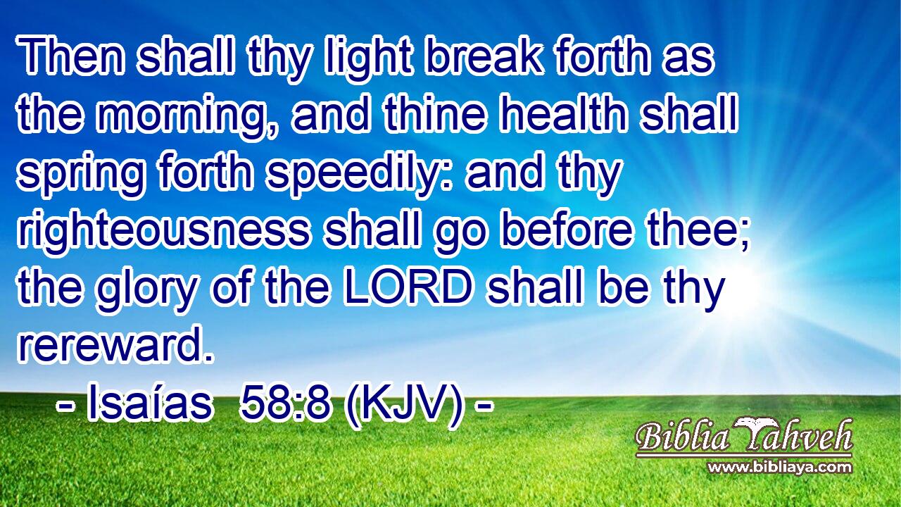 Then shall thy light break forth as the morning, and thine health shall spring forth speedily: and thy righteousness shall go before thee; the glory of the LORD shall be thy rereward.
