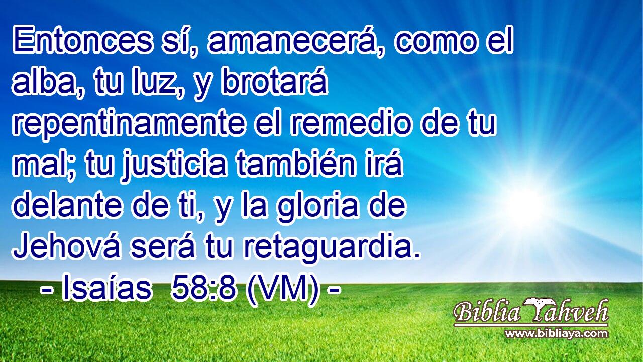  Entonces sí, amanecerá, como el alba, tu luz, y brotará repentinamente el remedio de tu mal; tu justicia también irá delante de ti, y la gloria de Jehová será tu retaguardia. 