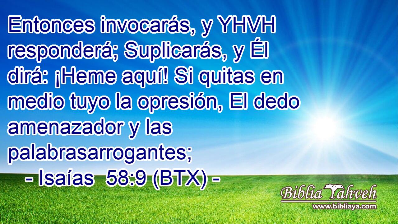 Entonces invocarás, y YHVH responderá; Suplicarás, y Él dirá: ¡Heme aquí! Si quitas en medio tuyo la opresión, El dedo amenazador y las palabrasarrogantes;