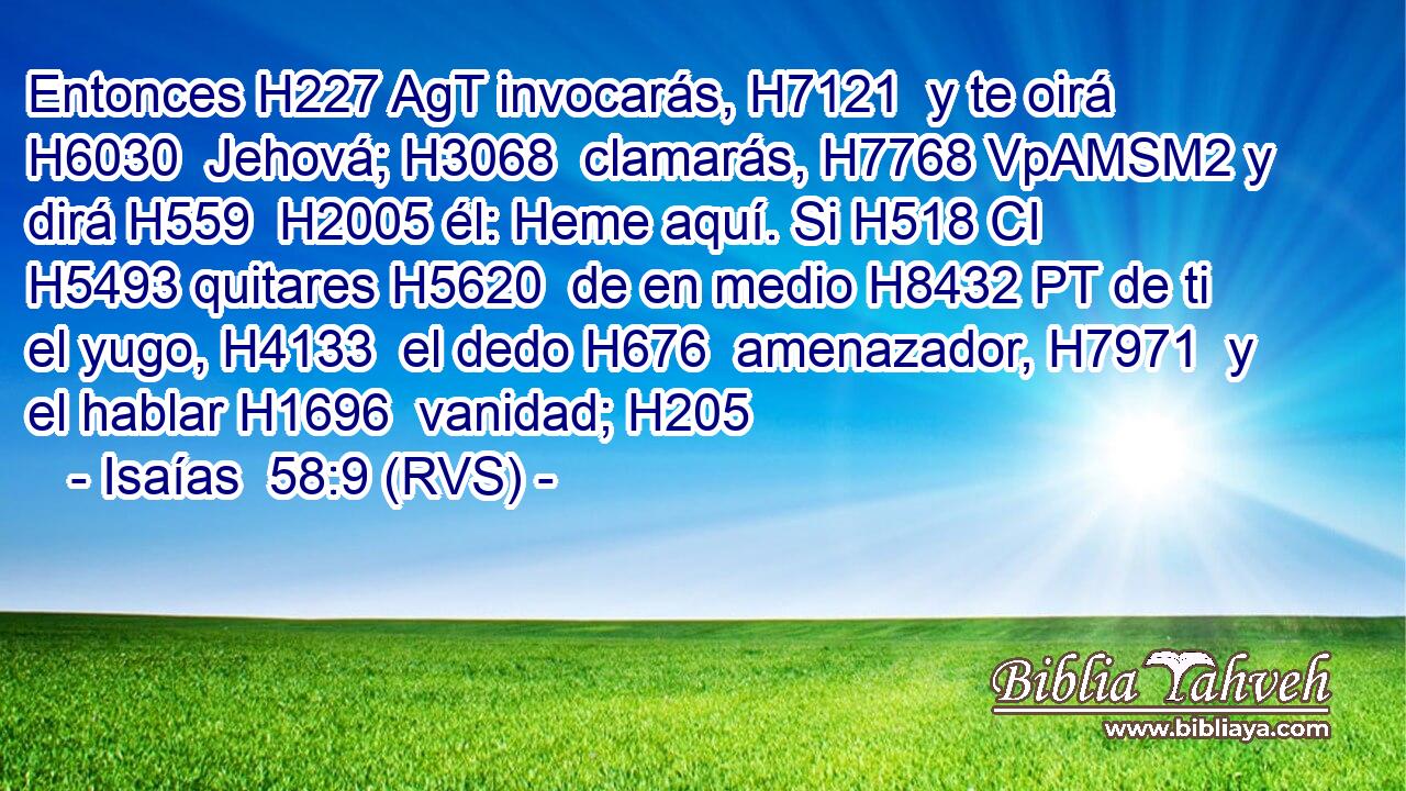 Entonces H227 AgT invocarás, H7121  y te oirá H6030  Jehová; H3068  clamarás, H7768 VpAMSM2 y dirá H559  H2005 él: Heme aquí. Si H518 CI H5493 quitares H5620  de en medio H8432 PT de ti el yugo, H4133  el dedo H676  amenazador, H7971  y el hablar H1696  vanidad; H205  