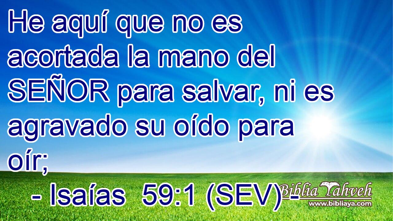 He aquí que no es acortada la mano del SEÑOR para salvar, ni es agravado su oído para oír;