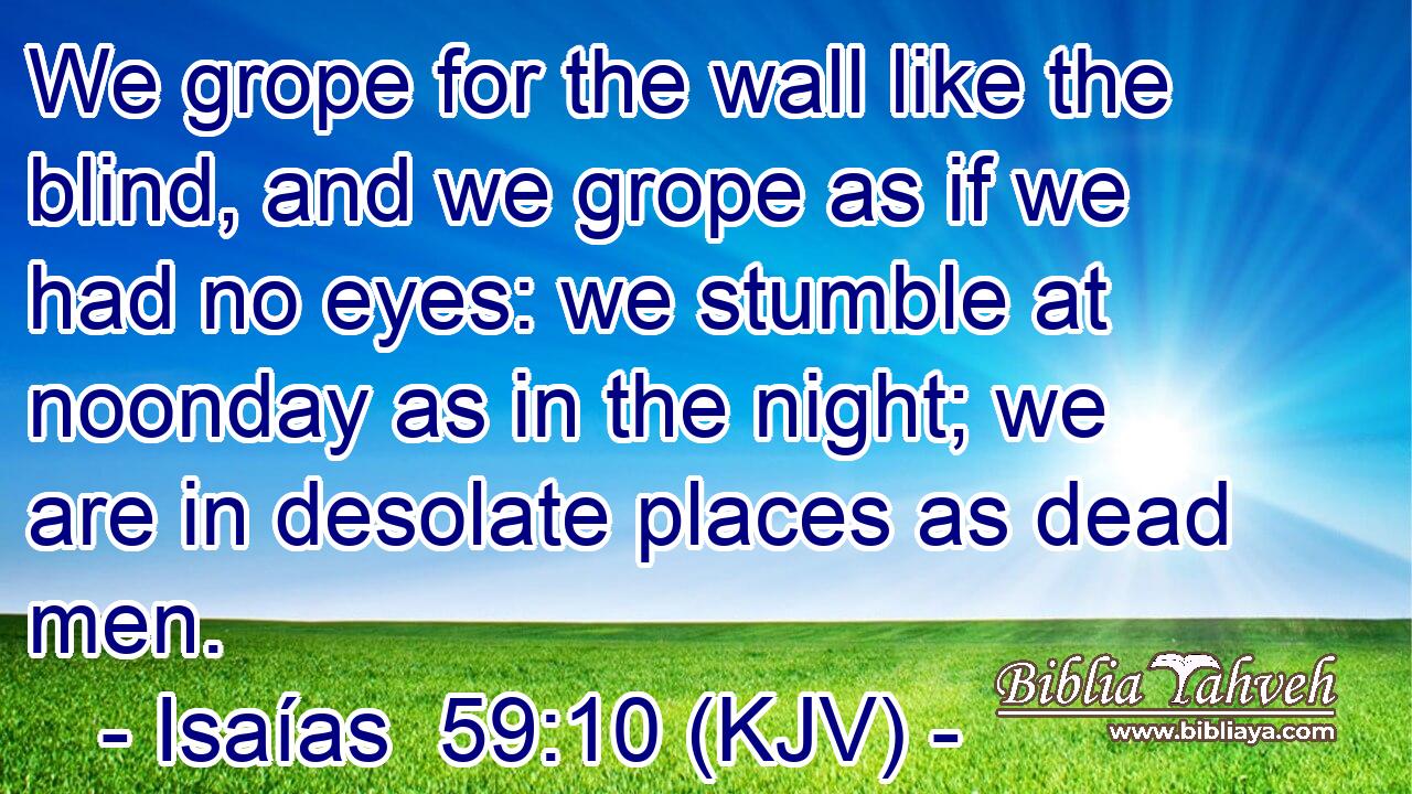 We grope for the wall like the blind, and we grope as if we had no eyes: we stumble at noonday as in the night; we are in desolate places as dead men.