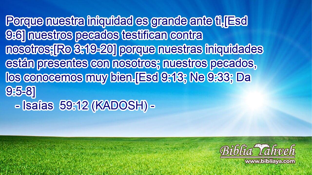  Porque nuestra iniquidad es grande ante ti,[Esd 9:6] nuestros pecados testifican contra nosotros;[Ro 3:19-20] porque nuestras iniquidades están presentes con nosotros; nuestros pecados, los conocemos muy bien.[Esd 9:13; Ne 9:33; Da 9:5-8] 