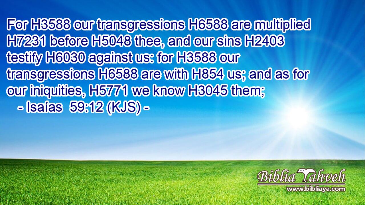 For H3588 our transgressions H6588 are multiplied H7231 before H5048 thee, and our sins H2403 testify H6030 against us: for H3588 our transgressions H6588 are with H854 us; and as for our iniquities, H5771 we know H3045 them;