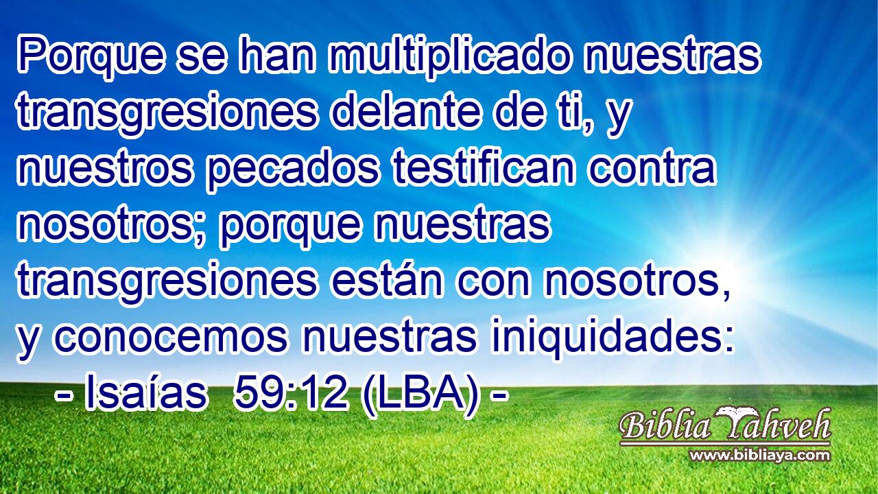 Porque se han multiplicado nuestras transgresiones delante de ti, y nuestros pecados testifican contra nosotros; porque nuestras transgresiones están con nosotros, y conocemos nuestras iniquidades: