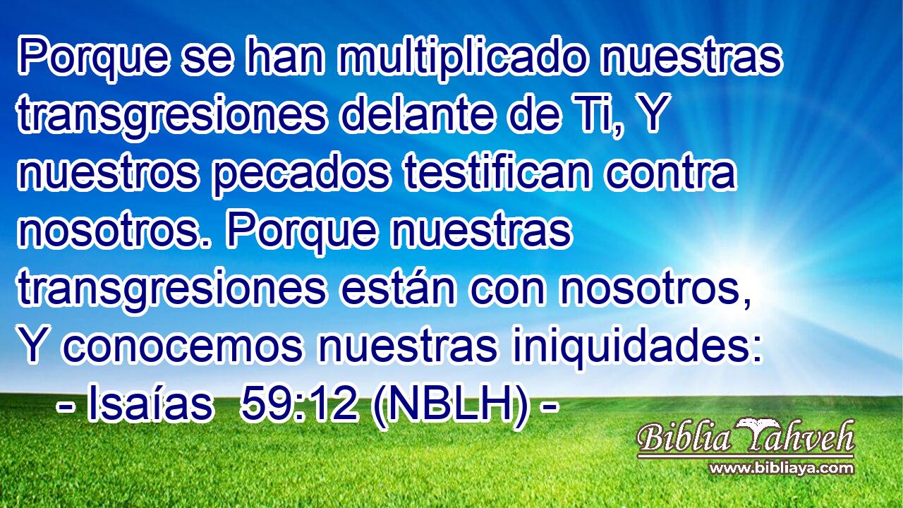  Porque se han multiplicado nuestras transgresiones delante de Ti, Y nuestros pecados testifican contra nosotros. Porque nuestras transgresiones están con nosotros, Y conocemos nuestras iniquidades: 