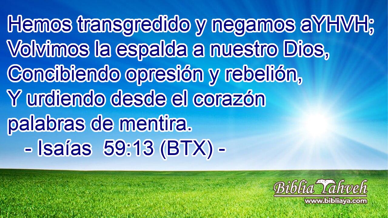 Hemos transgredido y negamos aYHVH; Volvimos la espalda a nuestro Dios, Concibiendo opresión y rebelión, Y urdiendo desde el corazón palabras de mentira.