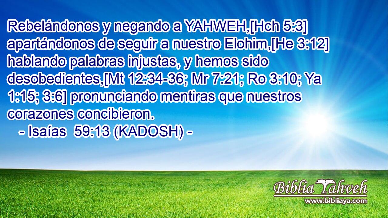  Rebelándonos y negando a YAHWEH,[Hch 5:3] apartándonos de seguir a nuestro Elohim,[He 3:12] hablando palabras injustas, y hemos sido desobedientes,[Mt 12:34-36; Mr 7:21; Ro 3:10; Ya 1:15; 3:6] pronunciando mentiras que nuestros corazones concibieron. 