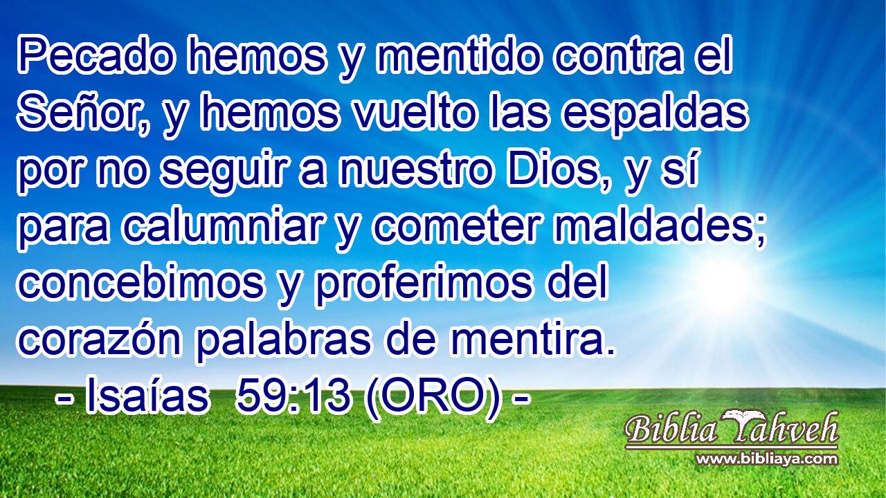  Pecado hemos y mentido contra el Señor, y hemos vuelto las espaldas por no seguir a nuestro Dios, y sí para calumniar y cometer maldades; concebimos y proferimos del corazón palabras de mentira. 