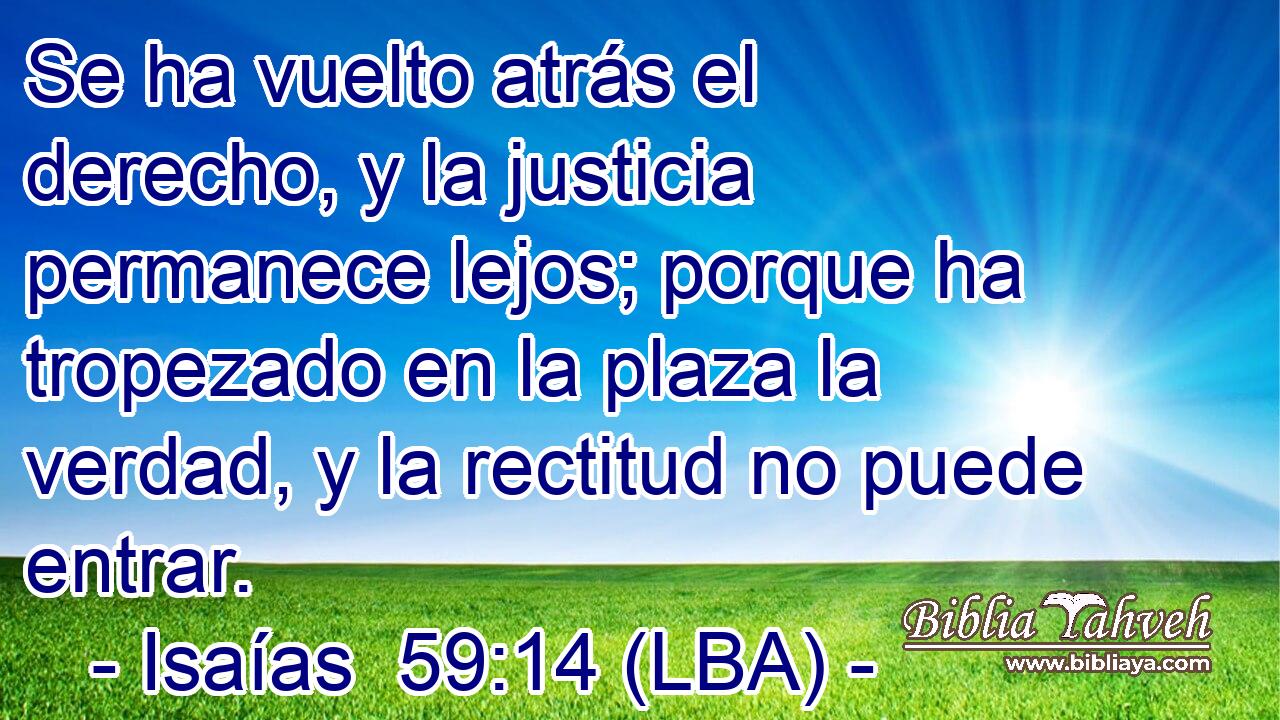 Se ha vuelto atrás el derecho, y la justicia permanece lejos; porque ha tropezado en la plaza la verdad, y la rectitud no puede entrar.