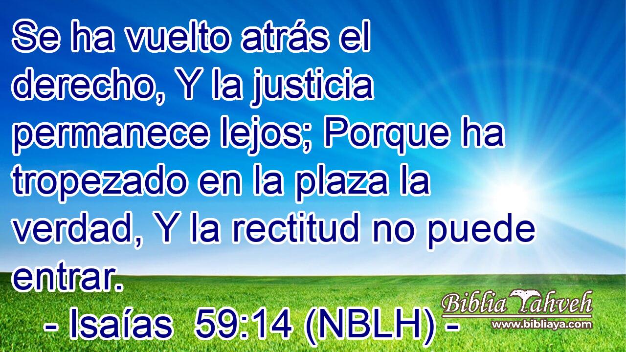  Se ha vuelto atrás el derecho, Y la justicia permanece lejos; Porque ha tropezado en la plaza la verdad, Y la rectitud no puede entrar. 