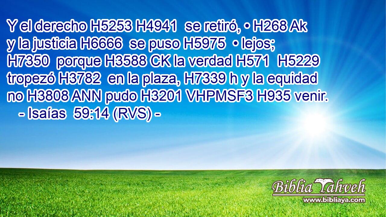 Y el derecho H5253 H4941  se retiró, • H268 Ak y la justicia H6666  se puso H5975  • lejos; H7350  porque H3588 CK la verdad H571  H5229 tropezó H3782  en la plaza, H7339 h y la equidad no H3808 ANN pudo H3201 VHPMSF3 H935 venir. 