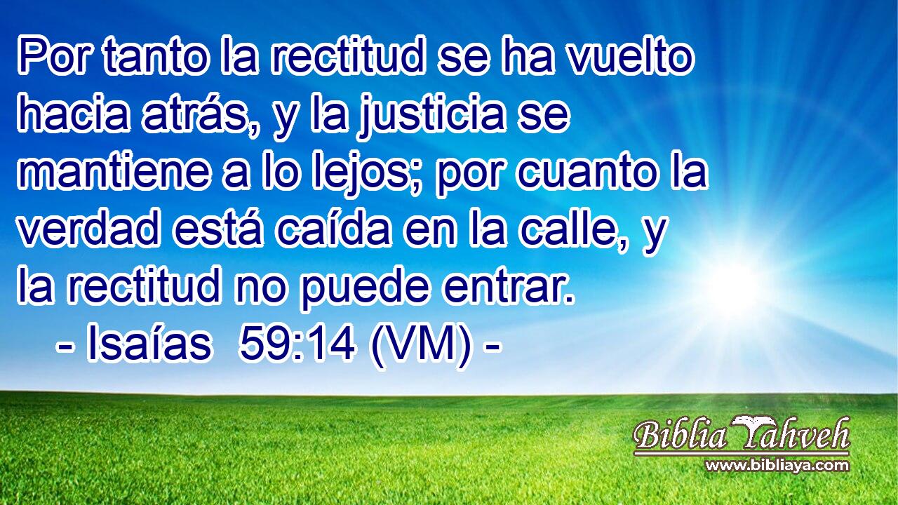  Por tanto la rectitud se ha vuelto hacia atrás, y la justicia se mantiene a lo lejos; por cuanto la verdad está caída en la calle, y la rectitud no puede entrar. 