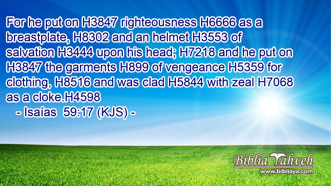 For he put on H3847 righteousness H6666 as a breastplate, H8302 and an helmet H3553 of salvation H3444 upon his head; H7218 and he put on H3847 the garments H899 of vengeance H5359 for clothing, H8516 and was clad H5844 with zeal H7068 as a cloke.H4598