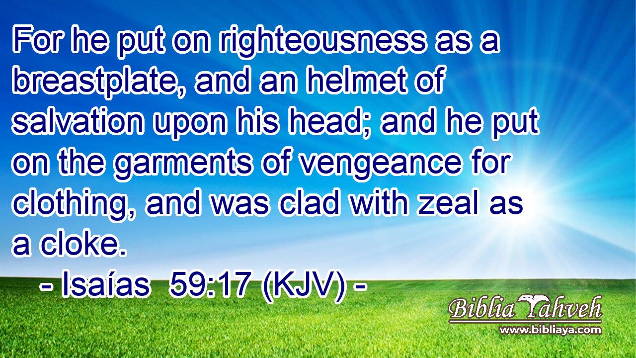 For he put on righteousness as a breastplate, and an helmet of salvation upon his head; and he put on the garments of vengeance for clothing, and was clad with zeal as a cloke.