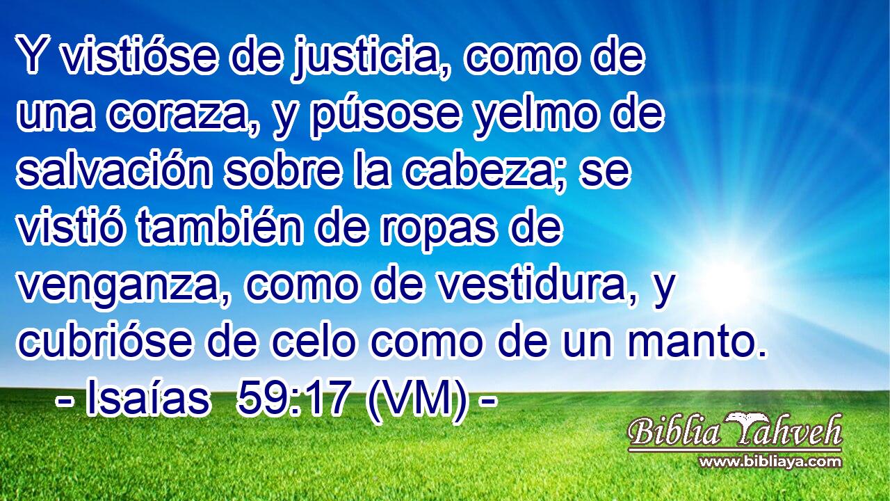  Y vistióse de justicia, como de una coraza, y púsose yelmo de salvación sobre la cabeza; se vistió también de ropas de venganza, como de vestidura, y cubrióse de celo como de un manto. 