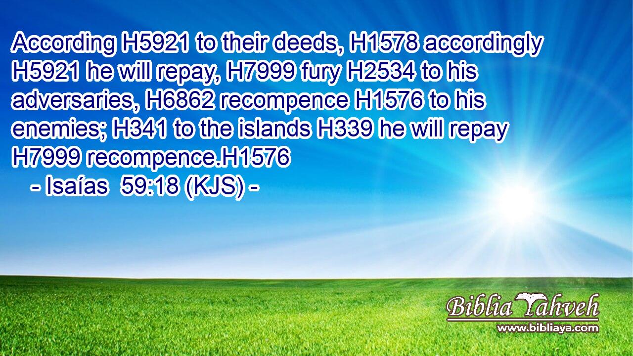 According H5921 to their deeds, H1578 accordingly H5921 he will repay, H7999 fury H2534 to his adversaries, H6862 recompence H1576 to his enemies; H341 to the islands H339 he will repay H7999 recompence.H1576