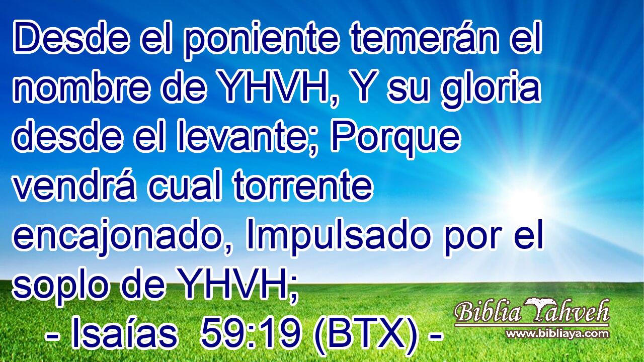 Desde el poniente temerán el nombre de YHVH, Y su gloria desde el levante; Porque vendrá cual torrente encajonado, Impulsado por el soplo de YHVH;