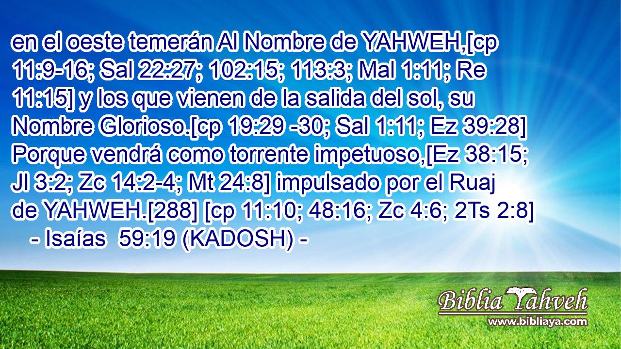  en el oeste temerán Al Nombre de YAHWEH,[cp 11:9-16; Sal 22:27; 102:15; 113:3; Mal 1:11; Re 11:15] y los que vienen de la salida del sol, su Nombre Glorioso.[cp 19:29 -30; Sal 1:11; Ez 39:28] Porque vendrá como torrente impetuoso,[Ez 38:15; Jl 3:2; Zc 14:2-4; Mt 24:8] impulsado por el Ruaj de YAHWEH.[288] [cp 11:10; 48:16; Zc 4:6; 2Ts 2:8] 