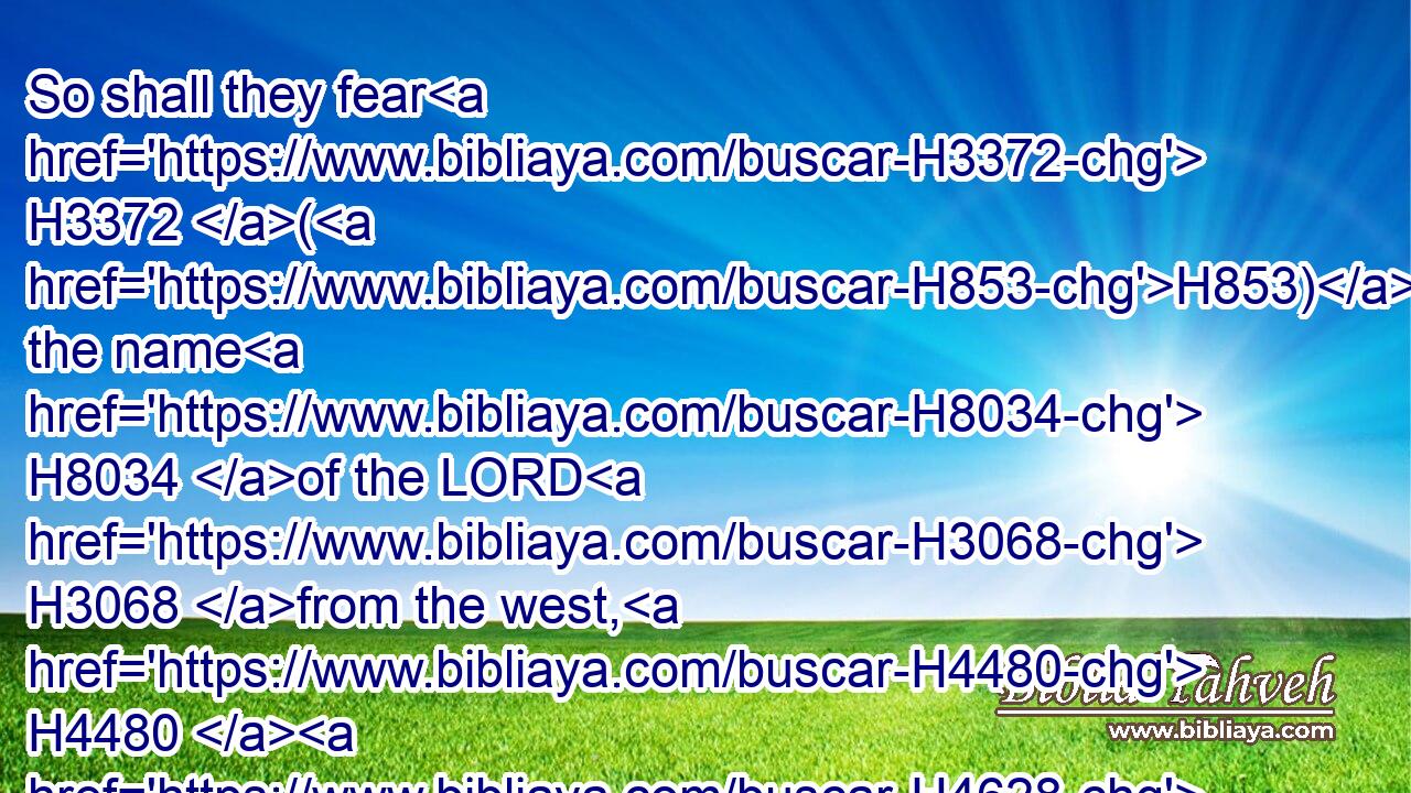 So shall they fear H3372 (H853) the name H8034 of the LORD H3068 from the west, H4480  H4628 and(H853) his glory H3519 from the rising H4480  H4217 of the sun. H8121 When H3588 the enemy H6862 shall come in H935 like a flood, H5104 the Spirit H7307 of the LORD H3068 shall lift up a standard H5127 against him.