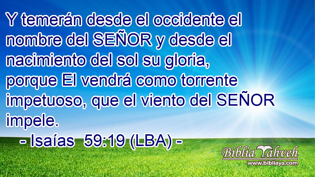Y temerán desde el occidente el nombre del SEÑOR y desde el nacimiento del sol su gloria, porque El vendrá como torrente impetuoso, que el viento del SEÑOR impele.