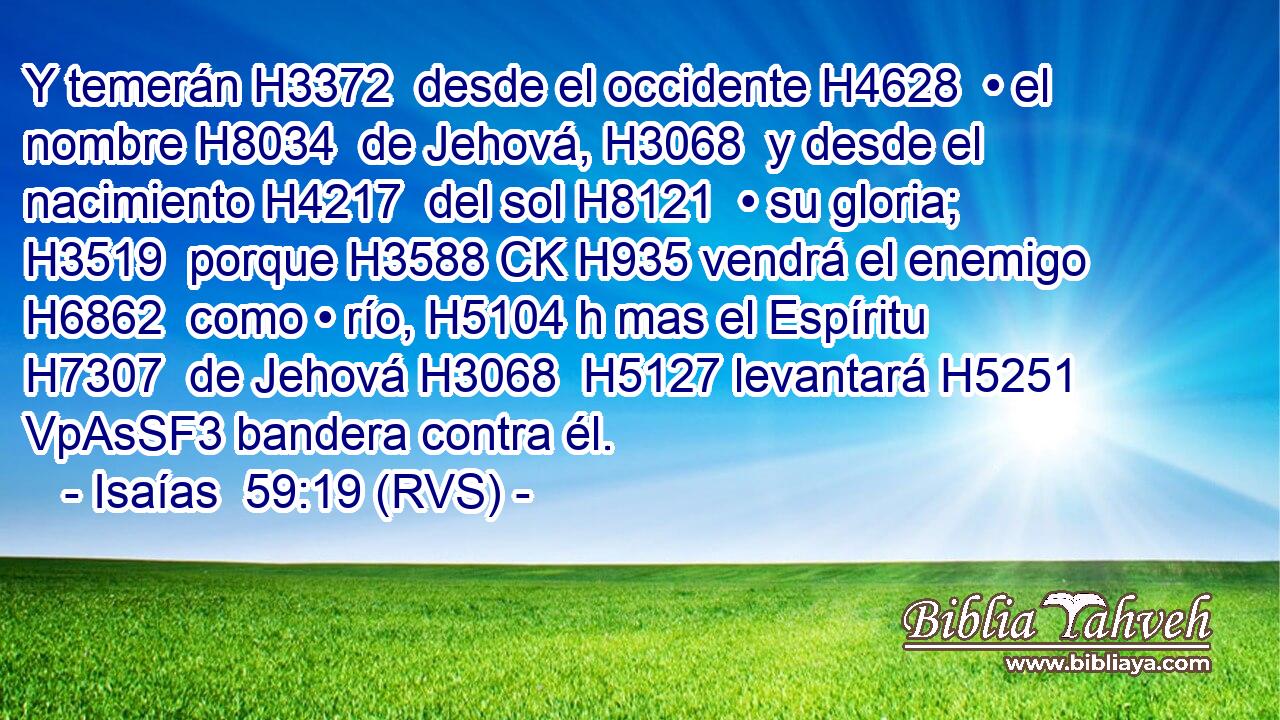 Y temerán H3372  desde el occidente H4628  • el nombre H8034  de Jehová, H3068  y desde el nacimiento H4217  del sol H8121  • su gloria; H3519  porque H3588 CK H935 vendrá el enemigo H6862  como • río, H5104 h mas el Espíritu H7307  de Jehová H3068  H5127 levantará H5251 VpAsSF3 bandera contra él. 