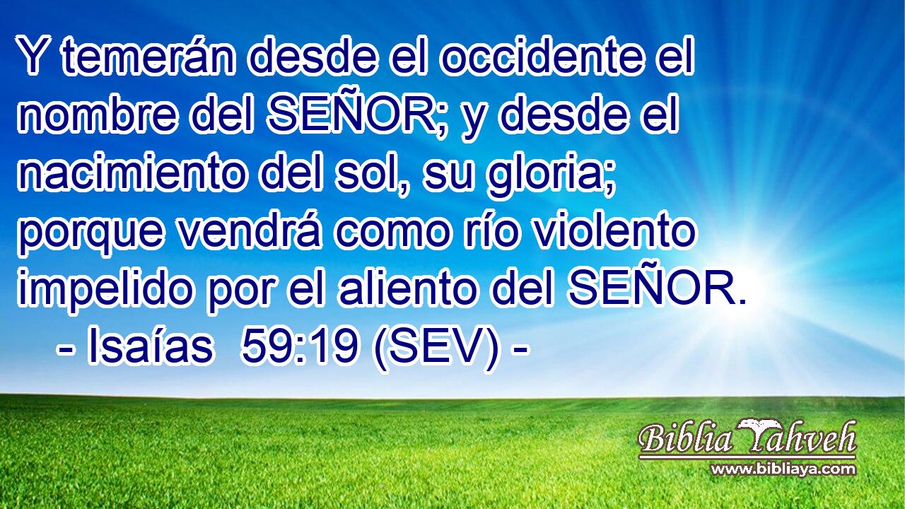 Y temerán desde el occidente el nombre del SEÑOR; y desde el nacimiento del sol, su gloria; porque vendrá como río violento impelido por el aliento del SEÑOR.