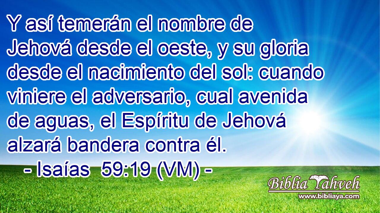  Y así temerán el nombre de Jehová desde el oeste, y su gloria desde el nacimiento del sol: cuando viniere el adversario, cual avenida de aguas, el Espíritu de Jehová alzará bandera contra él. 