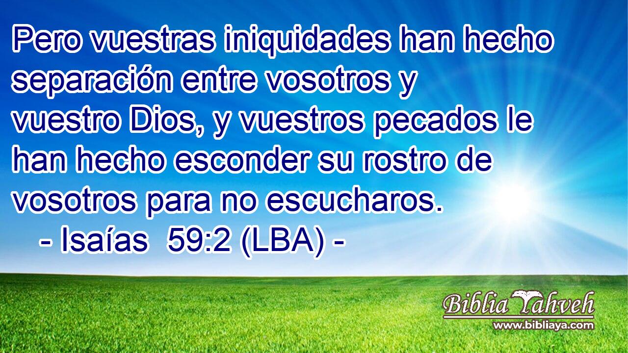 Pero vuestras iniquidades han hecho separación entre vosotros y vuestro Dios, y vuestros pecados le han hecho esconder su rostro de vosotros para no escucharos.