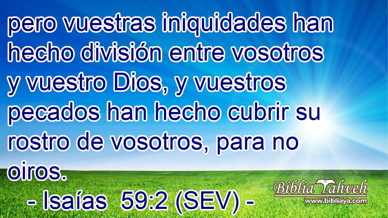 pero vuestras iniquidades han hecho división entre vosotros y vuestro Dios, y vuestros pecados han hecho cubrir su rostro de vosotros, para no oiros.