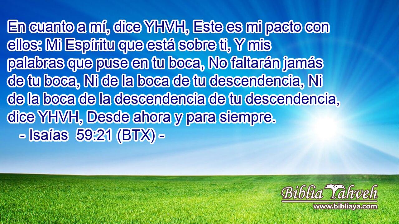 En cuanto a mí, dice YHVH, Este es mi pacto con ellos: Mi Espíritu que está sobre ti, Y mis palabras que puse en tu boca, No faltarán jamás de tu boca, Ni de la boca de tu descendencia, Ni de la boca de la descendencia de tu descendencia, dice YHVH, Desde ahora y para siempre.