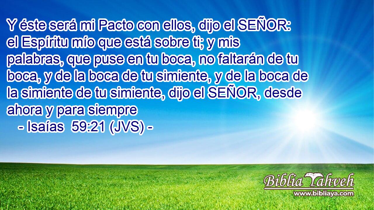 Y éste será mi Pacto con ellos, dijo el SEÑOR: el Espíritu mío que está sobre ti; y mis palabras, que puse en tu boca, no faltarán de tu boca, y de la boca de tu simiente, y de la boca de la simiente de tu simiente, dijo el SEÑOR, desde ahora y para siempre